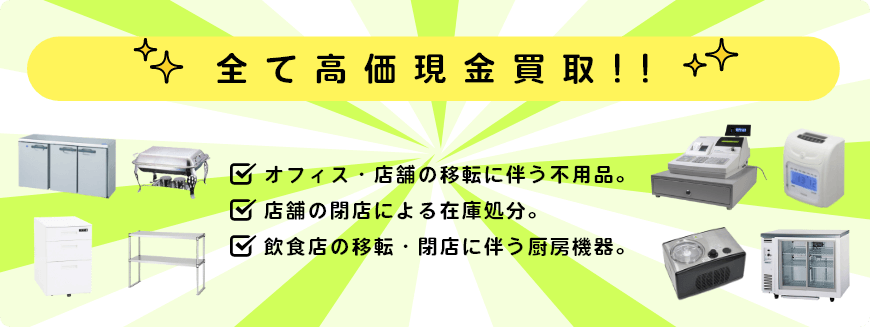 全て高価現金買取!! オフィス・店舗の移転に伴う不用品。 店舗の閉店による在庫処分。 飲食店の移転・閉店に伴う厨房機器。