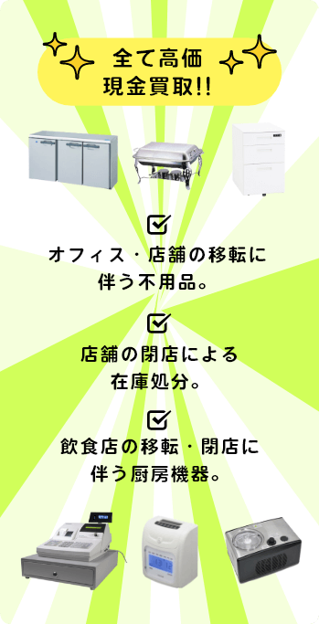 全て高価現金買取!! オフィス・店舗の移転に伴う不用品。 店舗の閉店による在庫処分。 飲食店の移転・閉店に伴う厨房機器。